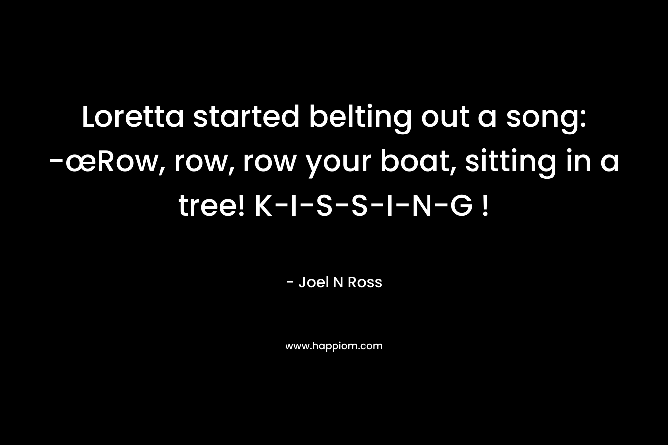 Loretta started belting out a song: -œRow, row, row your boat, sitting in a tree! K-I-S-S-I-N-G ! – Joel N Ross