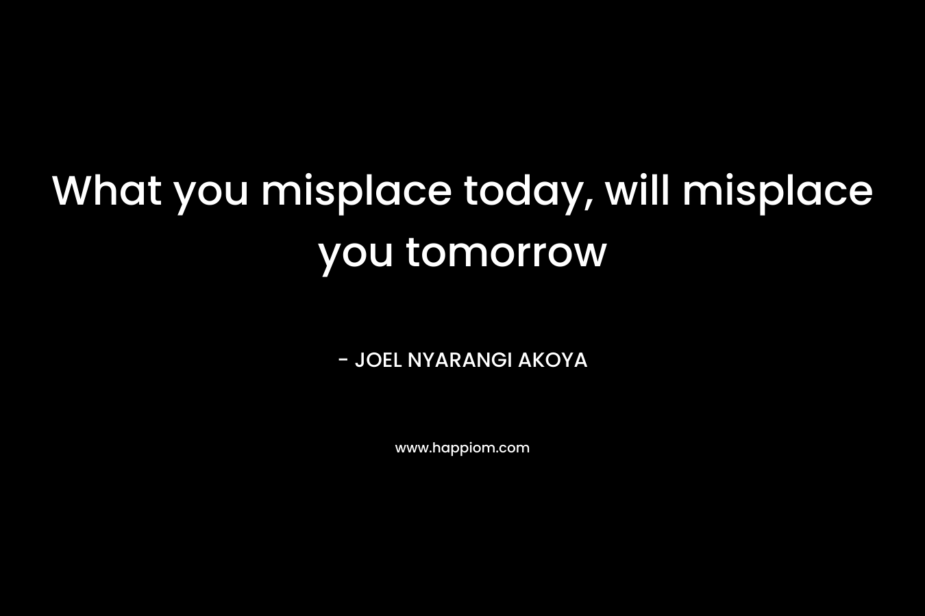What you misplace today, will misplace you tomorrow