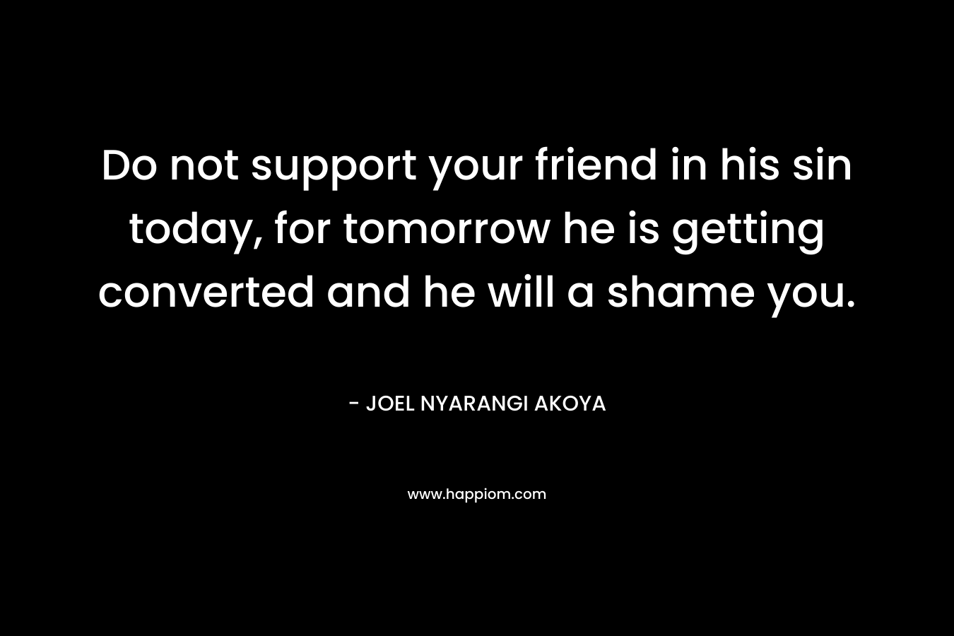 Do not support your friend in his sin today, for tomorrow he is getting converted and he will a shame you. – JOEL NYARANGI AKOYA