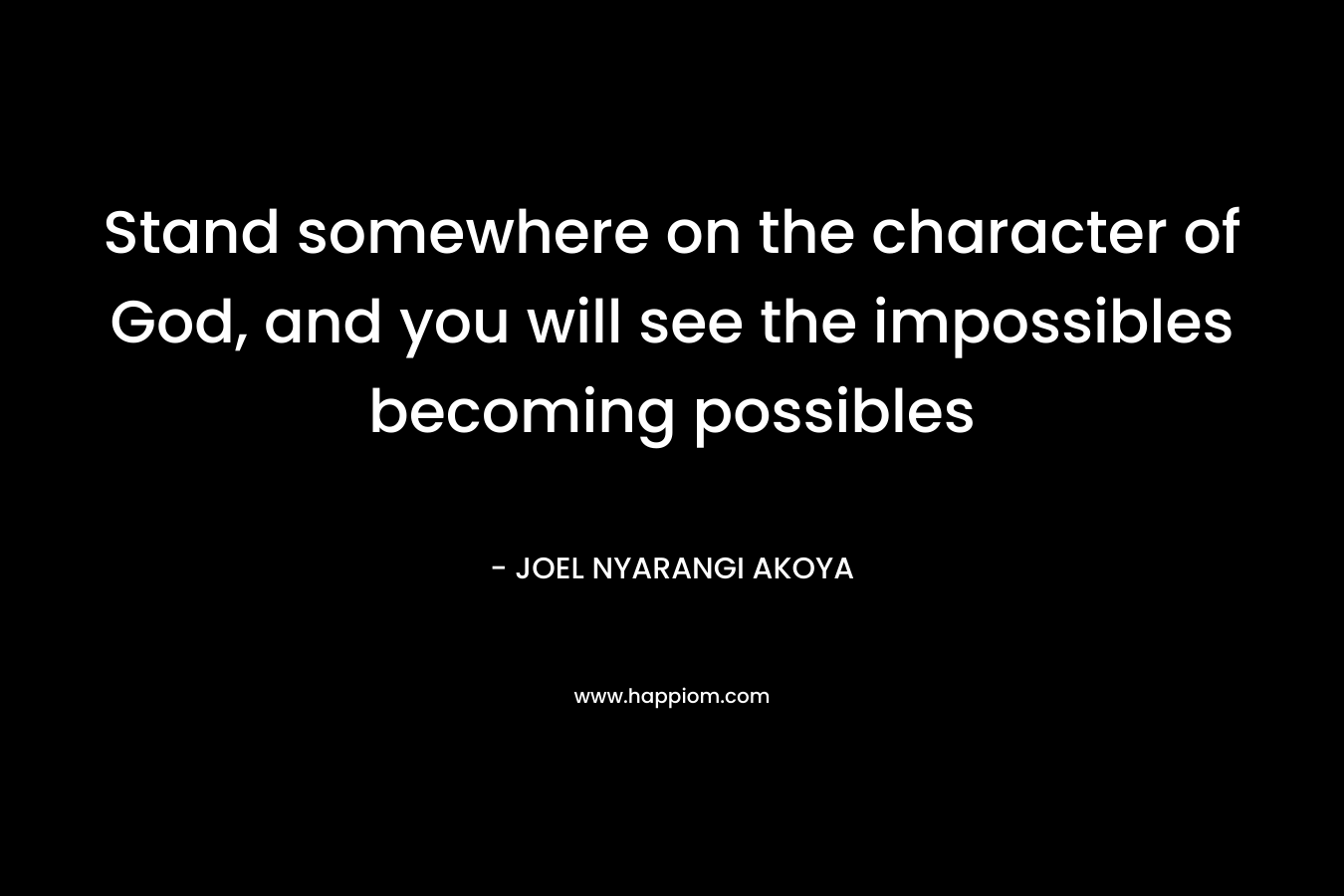 Stand somewhere on the character of God, and you will see the impossibles becoming possibles – JOEL NYARANGI AKOYA