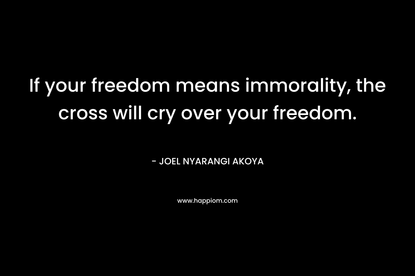 If your freedom means immorality, the cross will cry over your freedom. – JOEL NYARANGI AKOYA