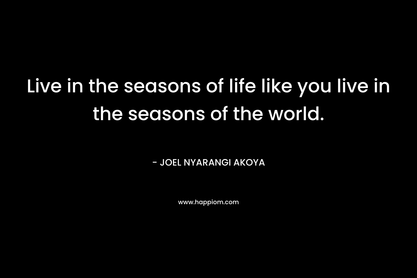 Live in the seasons of life like you live in the seasons of the world. – JOEL NYARANGI AKOYA