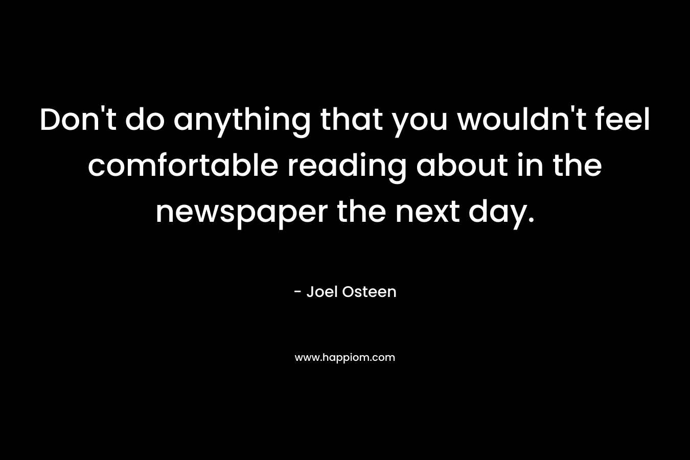 Don’t do anything that you wouldn’t feel comfortable reading about in the newspaper the next day. – Joel Osteen