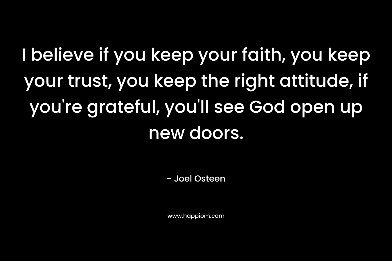 I believe if you keep your faith, you keep your trust, you keep the right attitude, if you’re grateful, you’ll see God open up new doors. – Joel Osteen
