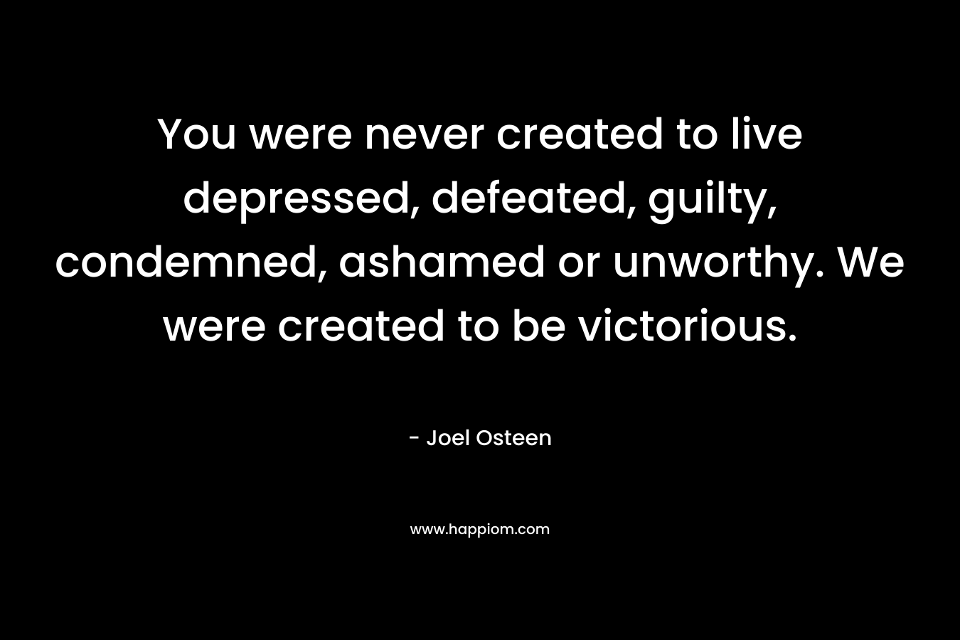 You were never created to live depressed, defeated, guilty, condemned, ashamed or unworthy. We were created to be victorious. – Joel Osteen