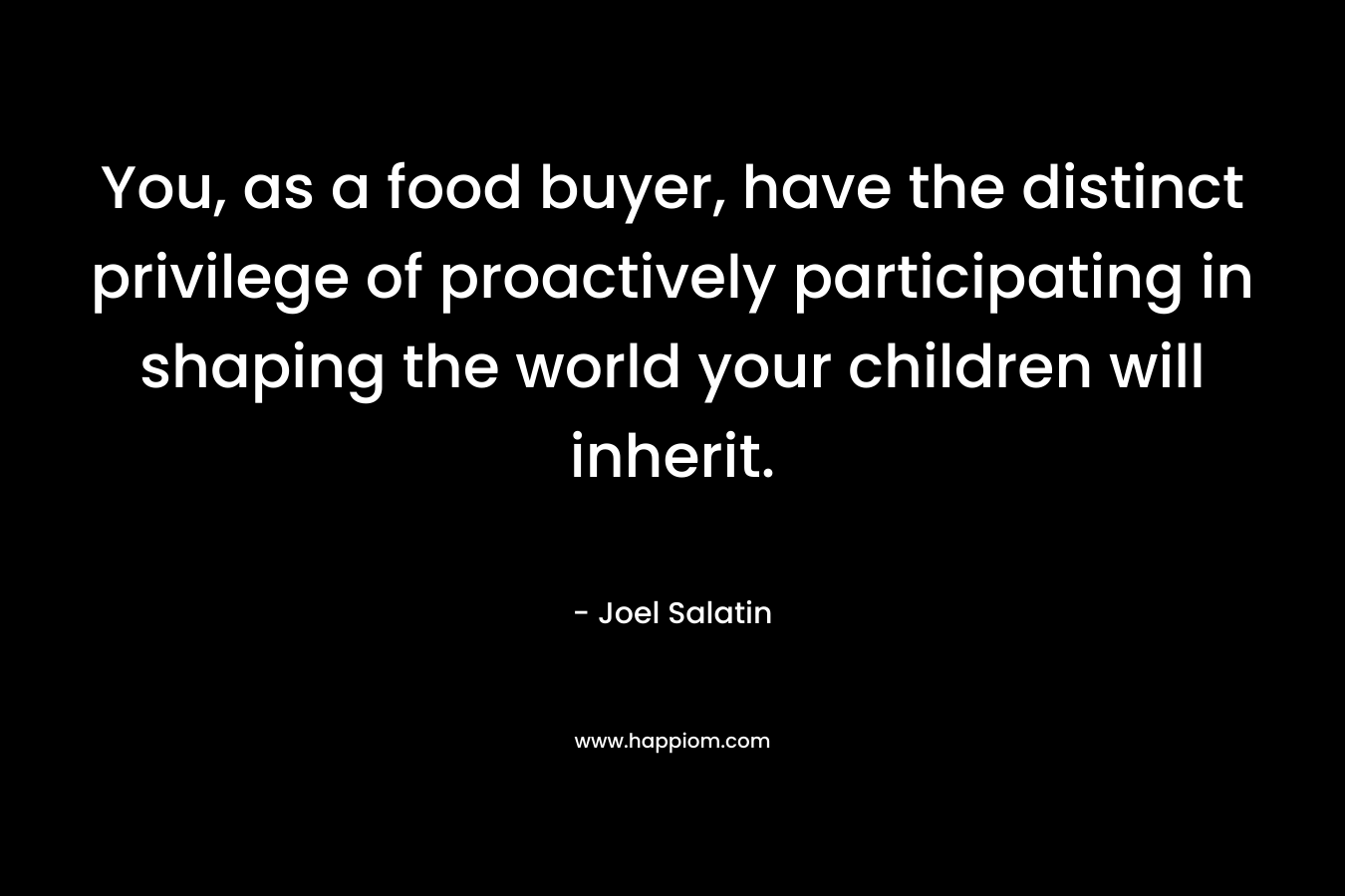 You, as a food buyer, have the distinct privilege of proactively participating in shaping the world your children will inherit.