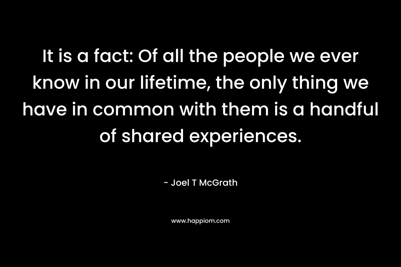 It is a fact: Of all the people we ever know in our lifetime, the only thing we have in common with them is a handful of shared experiences.