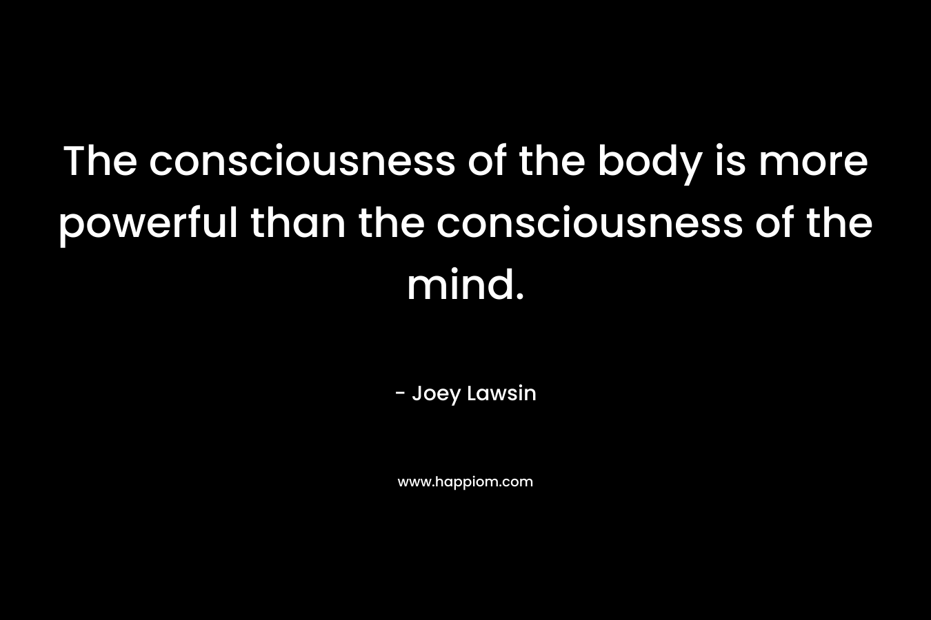 The consciousness of the body is more powerful than the consciousness of the mind. – Joey Lawsin