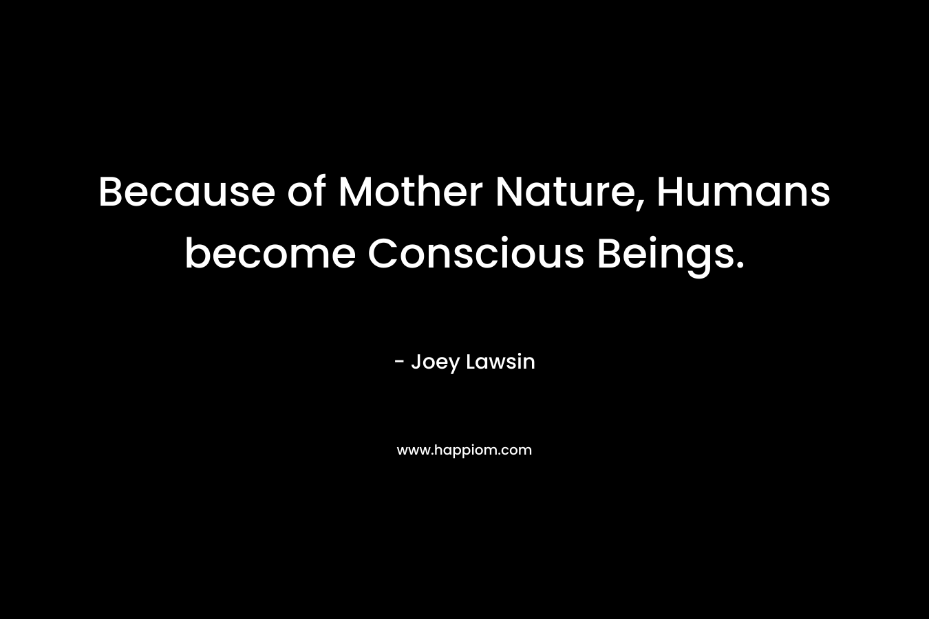 Because of Mother Nature, Humans become Conscious Beings.