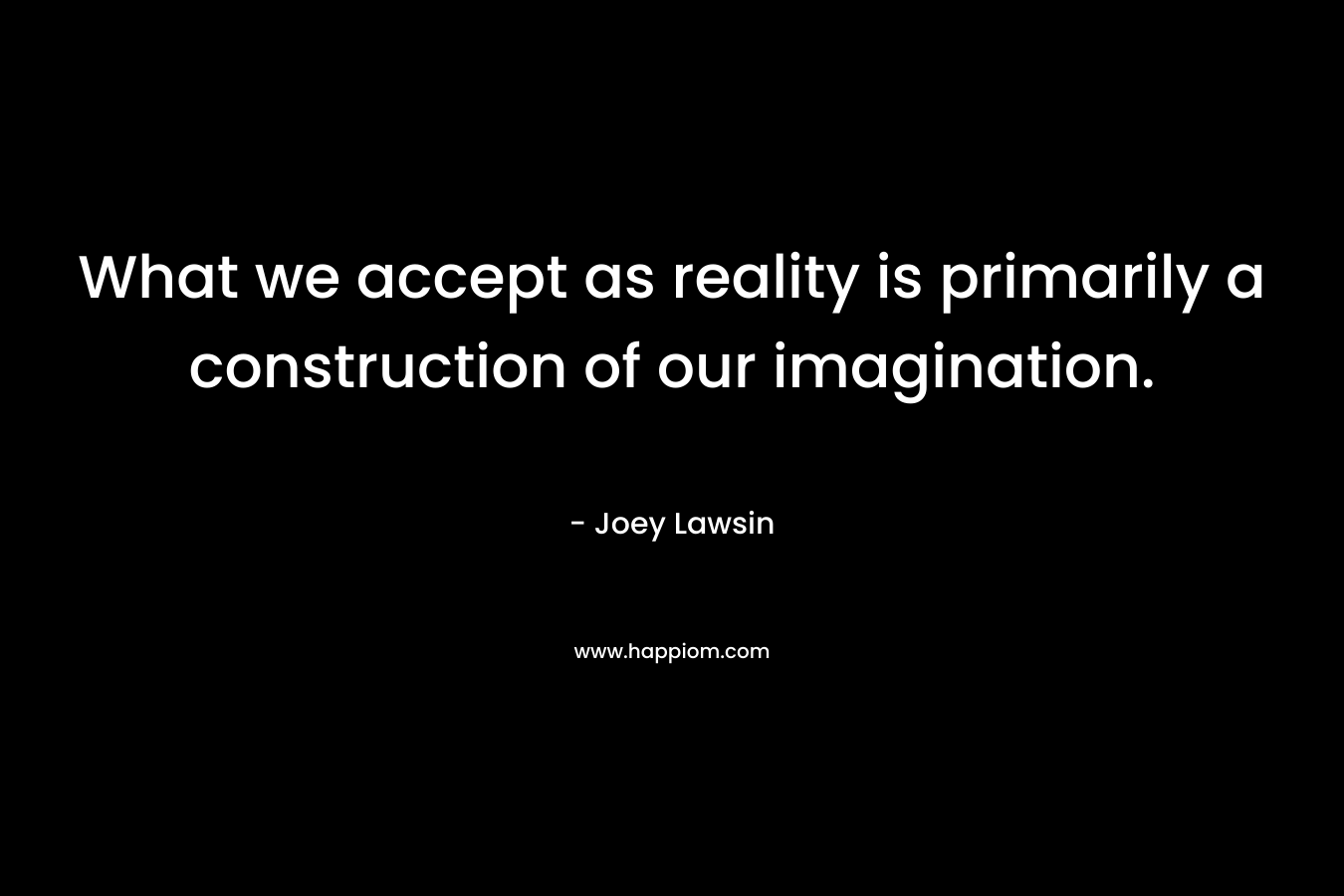 What we accept as reality is primarily a construction of our imagination. – Joey Lawsin