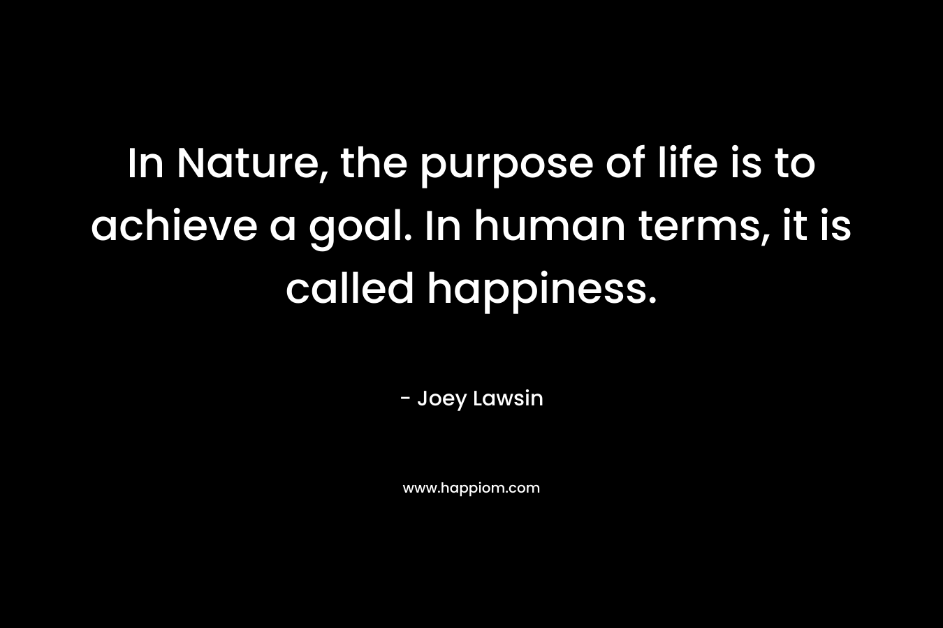 In Nature, the purpose of life is to achieve a goal. In human terms, it is called happiness.