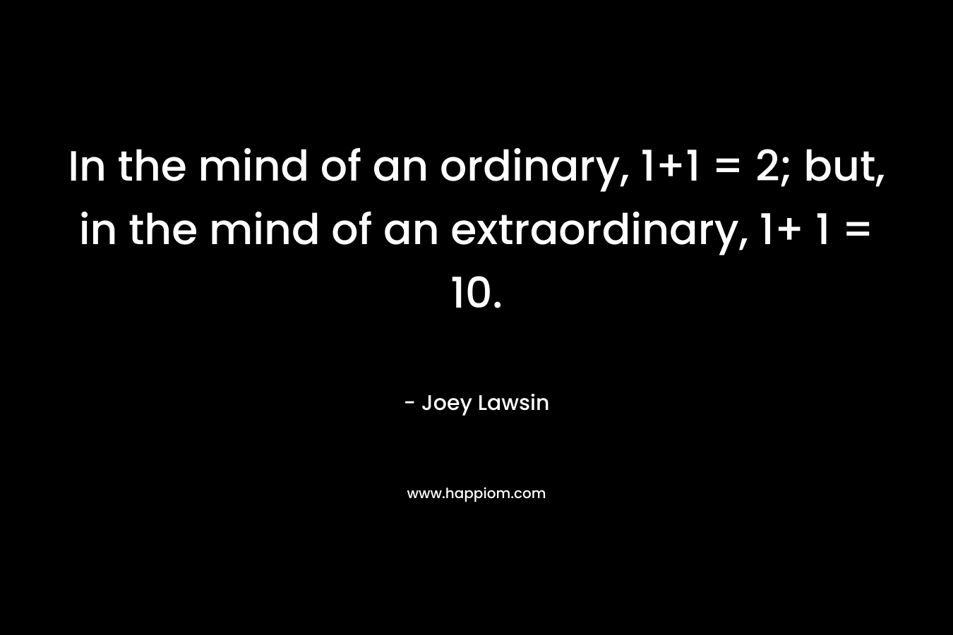 In the mind of an ordinary, 1+1 = 2; but, in the mind of an extraordinary, 1+ 1 = 10.