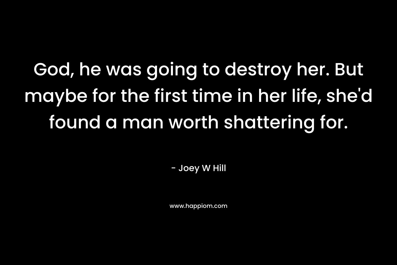 God, he was going to destroy her. But maybe for the first time in her life, she’d found a man worth shattering for. – Joey W Hill