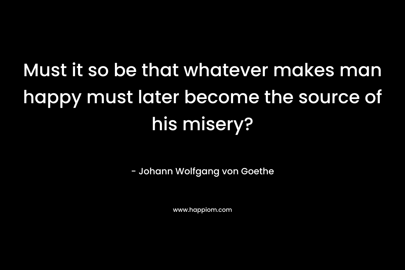 Must it so be that whatever makes man happy must later become the source of his misery?