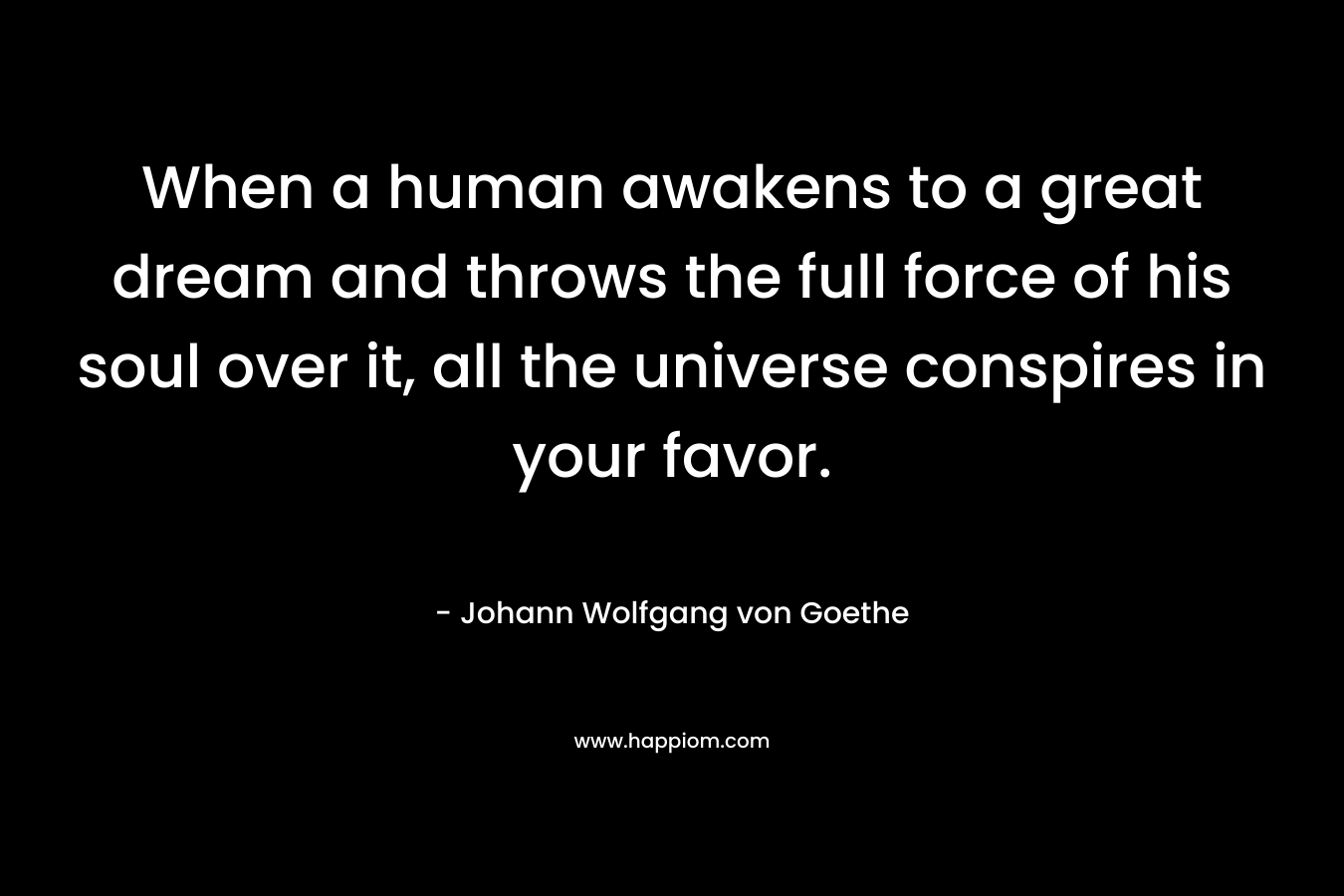 When a human awakens to a great dream and throws the full force of his soul over it, all the universe conspires in your favor. – Johann Wolfgang von Goethe