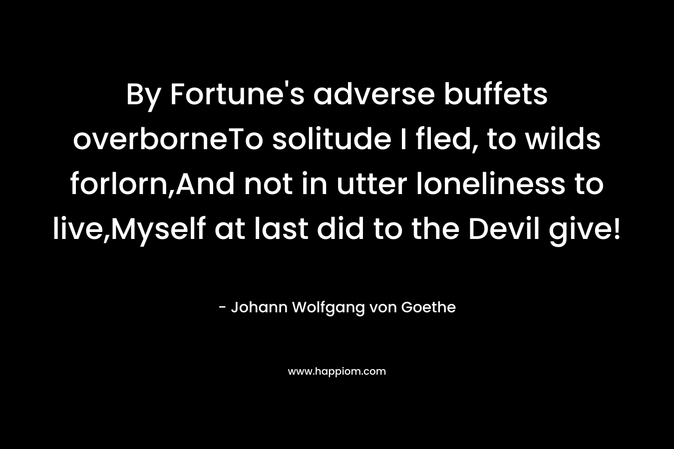 By Fortune's adverse buffets overborneTo solitude I fled, to wilds forlorn,And not in utter loneliness to live,Myself at last did to the Devil give!