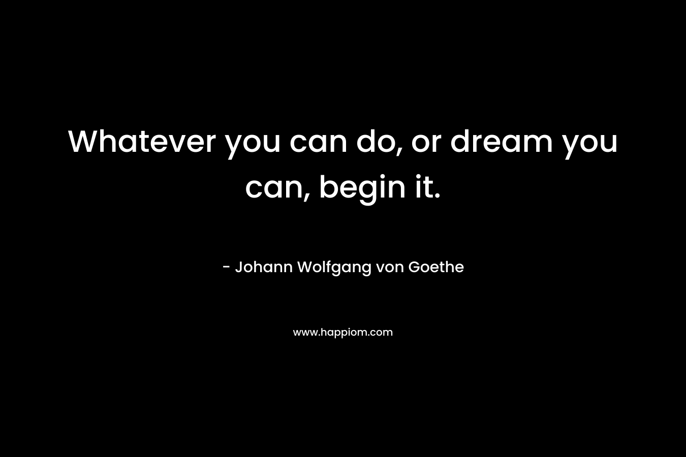 Whatever you can do, or dream you can, begin it.