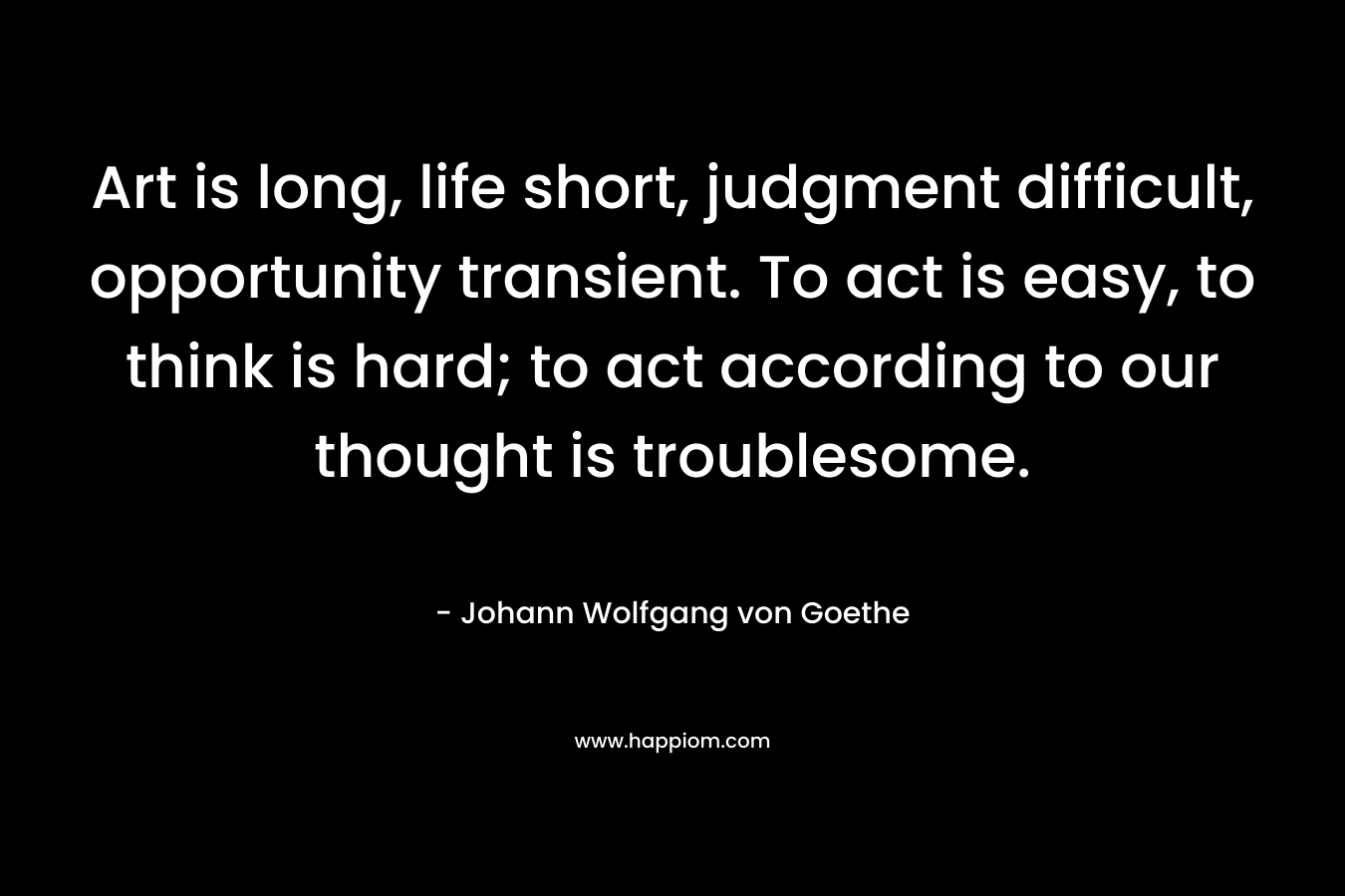 Art is long, life short, judgment difficult, opportunity transient. To act is easy, to think is hard; to act according to our thought is troublesome. – Johann Wolfgang von Goethe