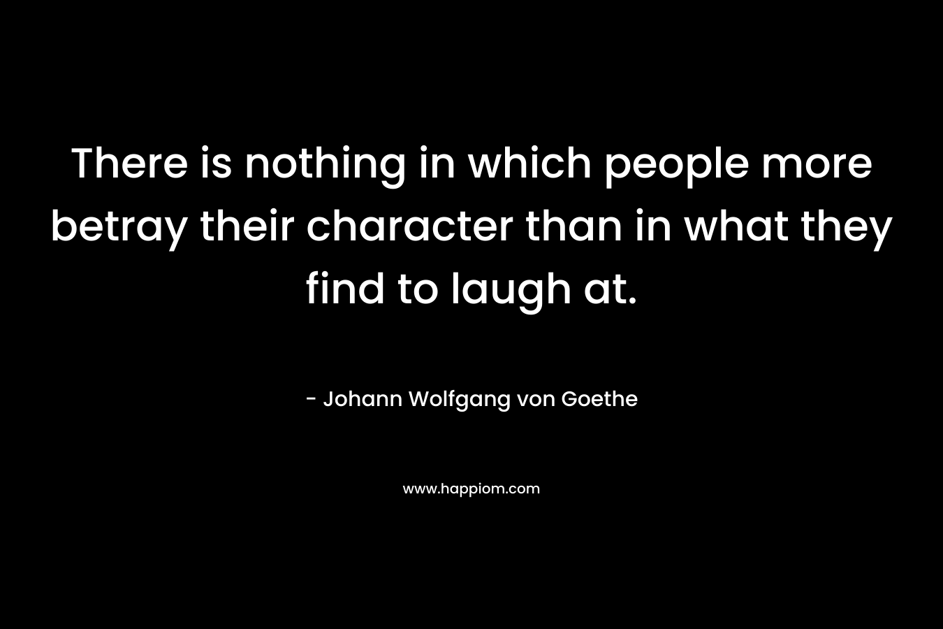 There is nothing in which people more betray their character than in what they find to laugh at. – Johann Wolfgang von Goethe