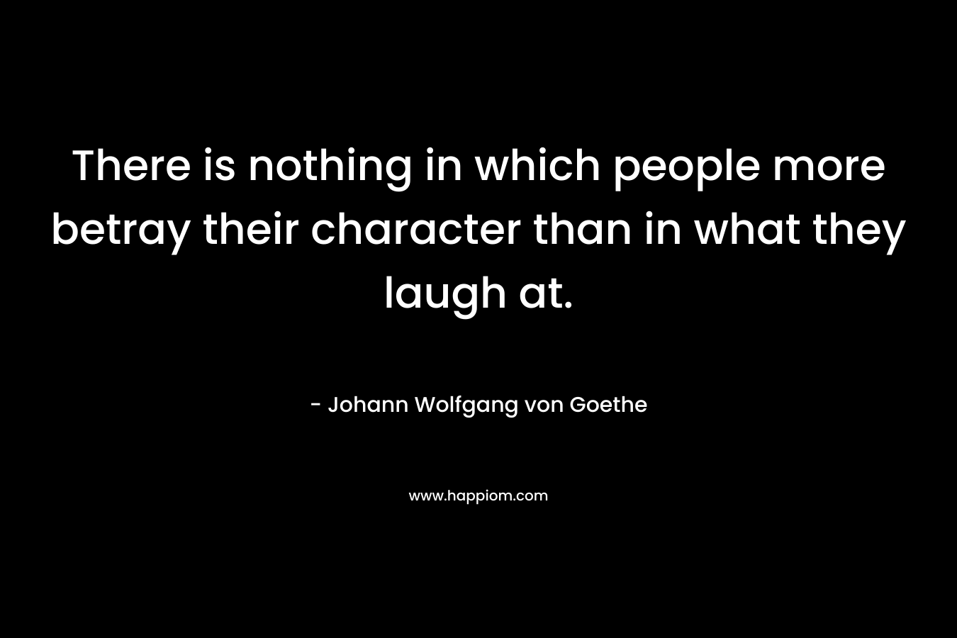 There is nothing in which people more betray their character than in what they laugh at. – Johann Wolfgang von Goethe