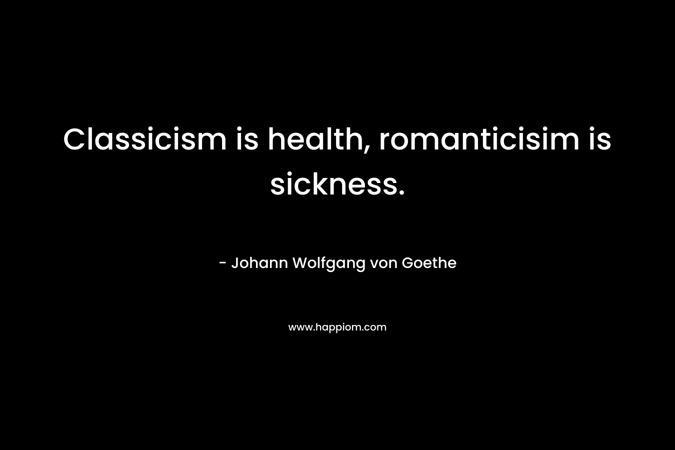 Classicism is health, romanticisim is sickness. – Johann Wolfgang von Goethe