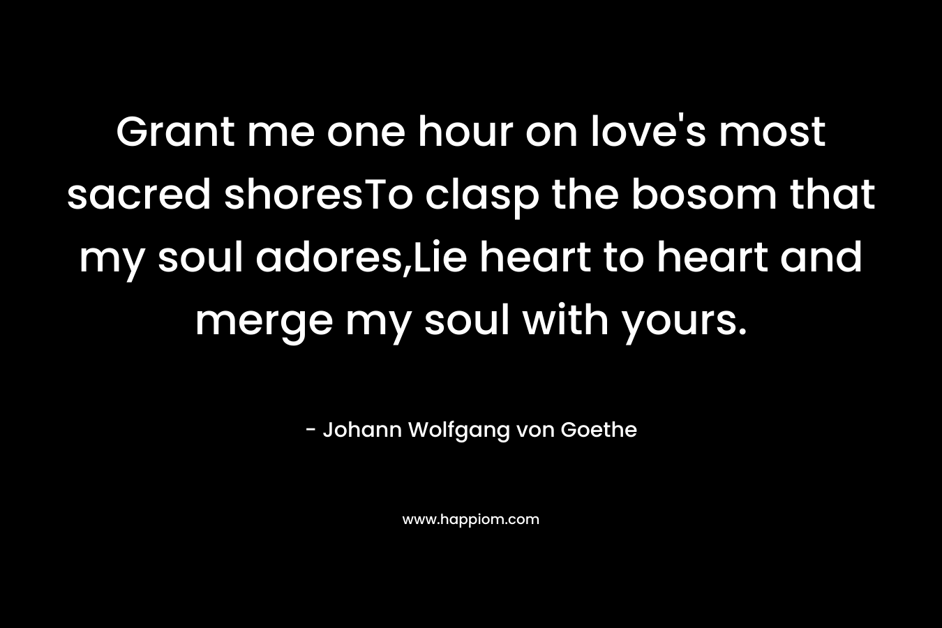 Grant me one hour on love’s most sacred shoresTo clasp the bosom that my soul adores,Lie heart to heart and merge my soul with yours. – Johann Wolfgang von Goethe