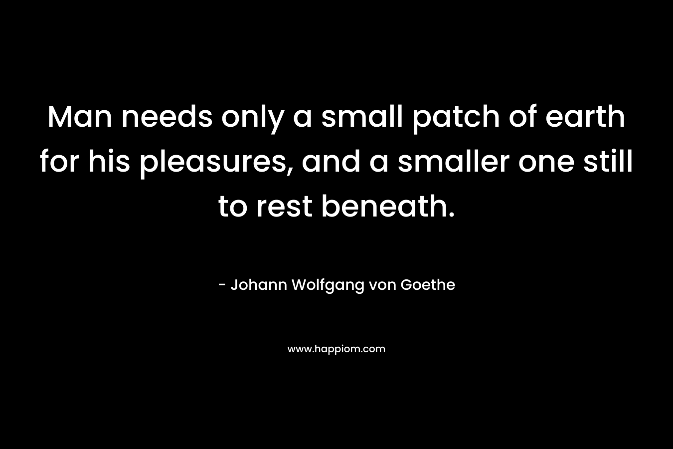 Man needs only a small patch of earth for his pleasures, and a smaller one still to rest beneath. – Johann Wolfgang von Goethe