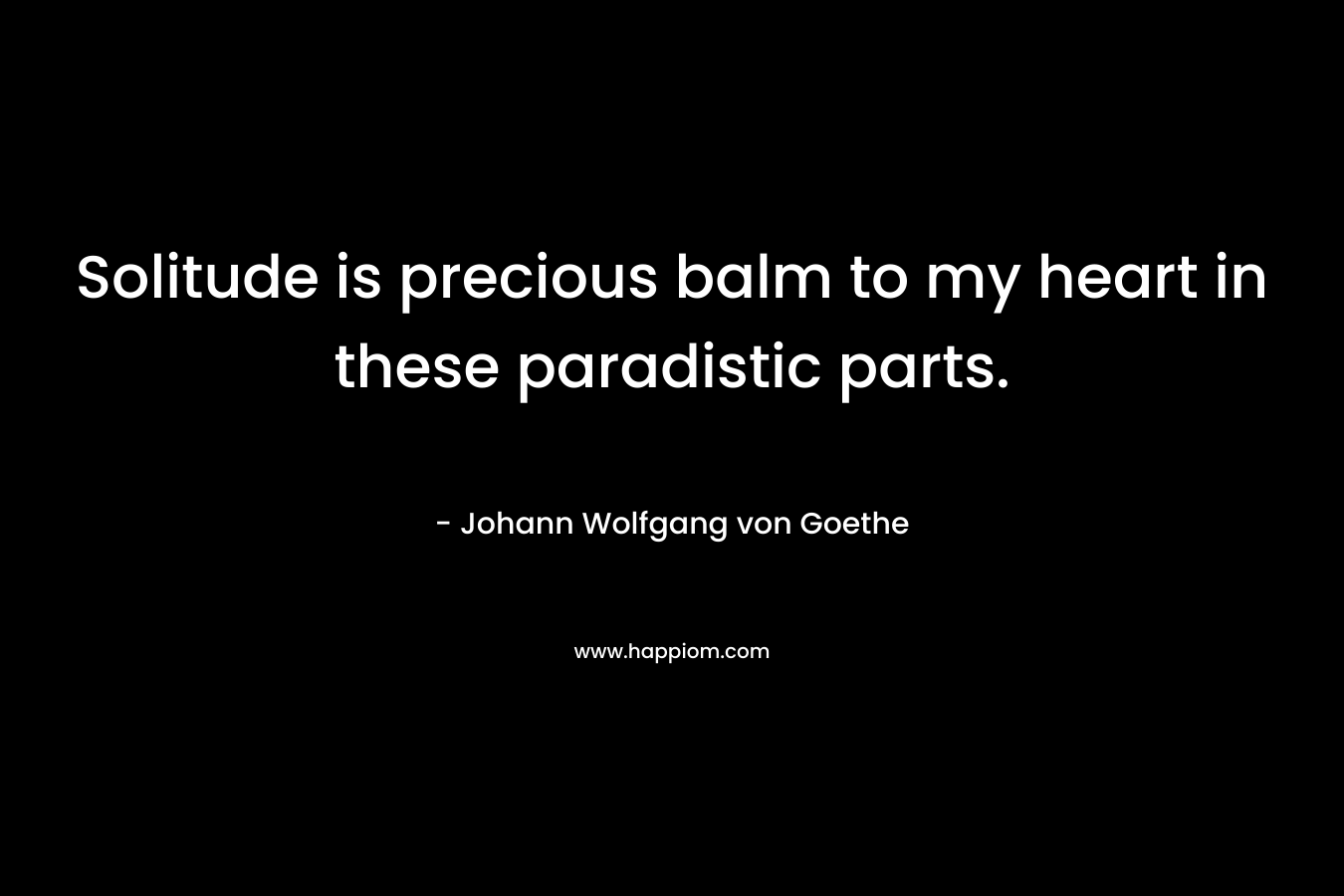 Solitude is precious balm to my heart in these paradistic parts. – Johann Wolfgang von Goethe
