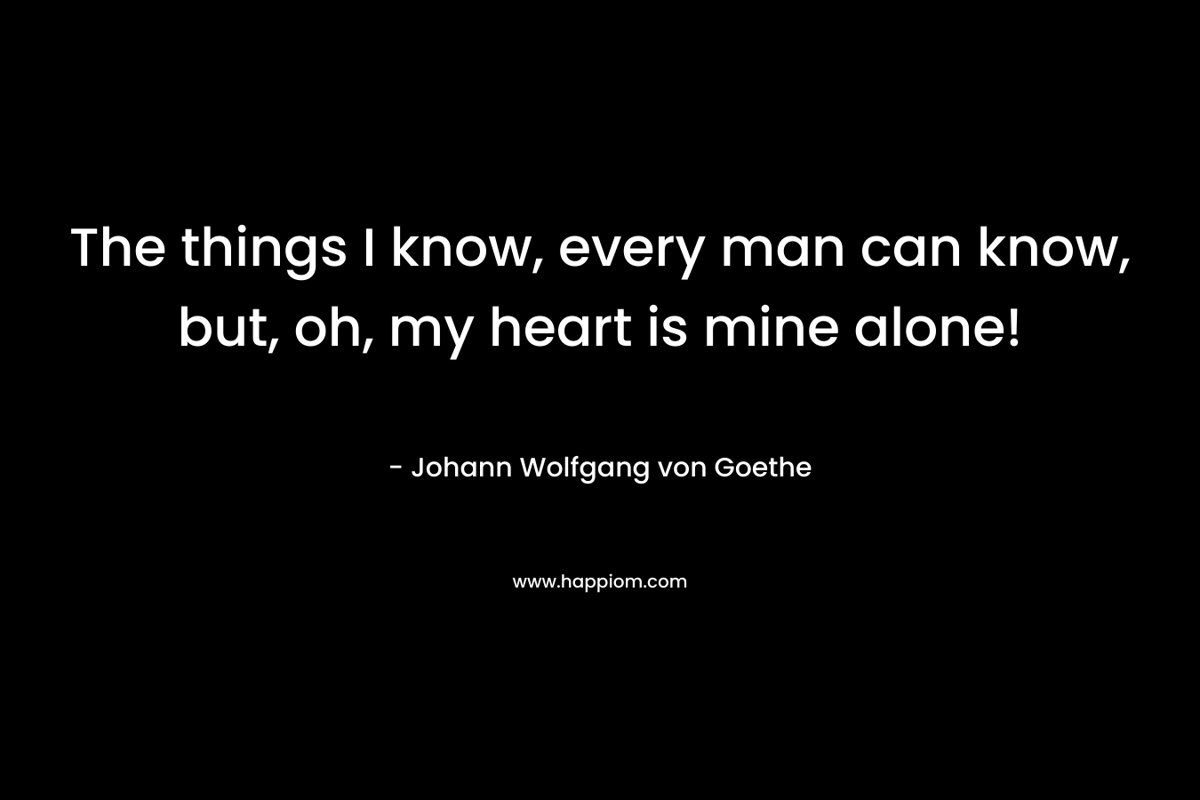 The things I know, every man can know, but, oh, my heart is mine alone! – Johann Wolfgang von Goethe