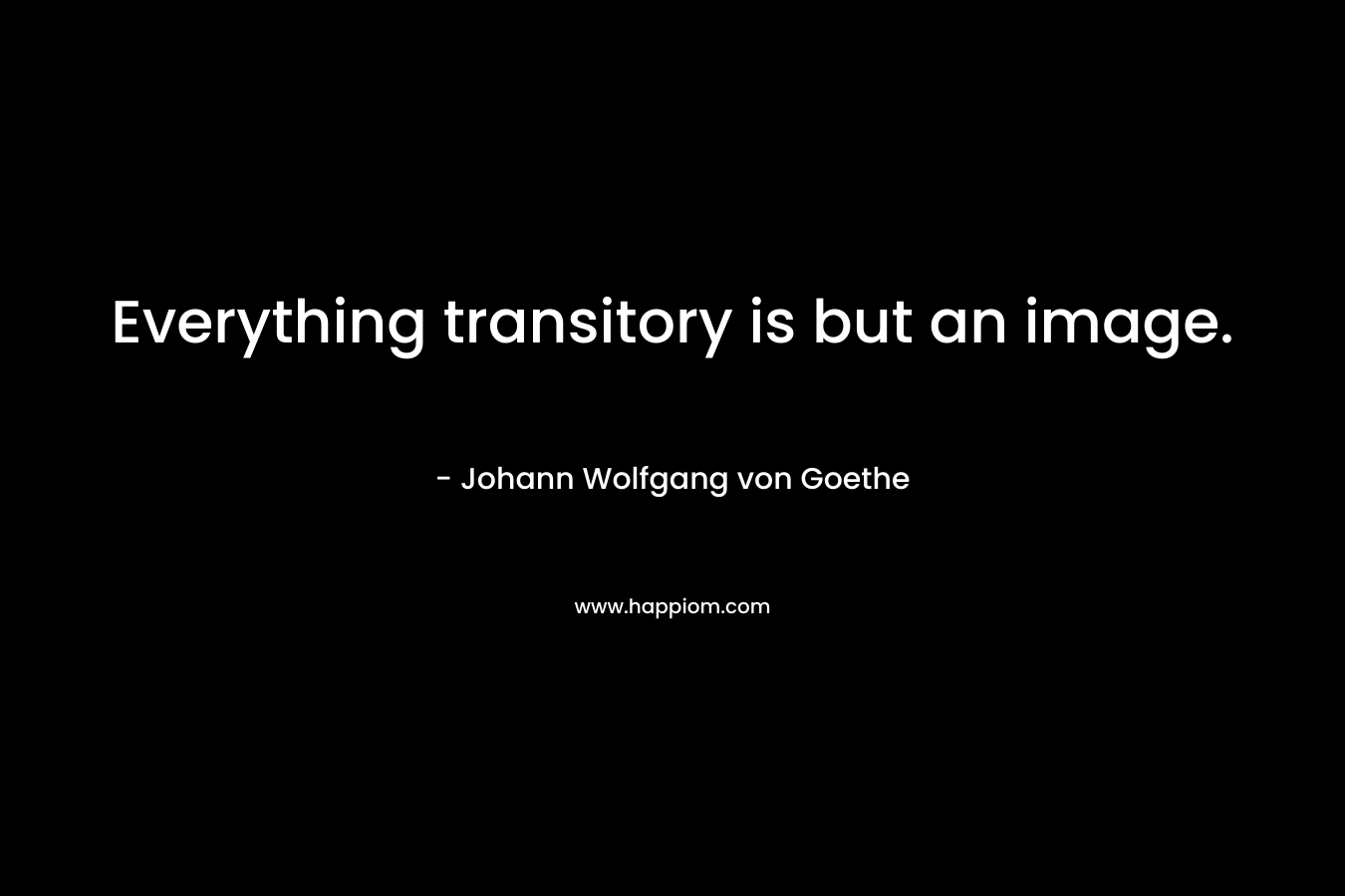Everything transitory is but an image. – Johann Wolfgang von Goethe