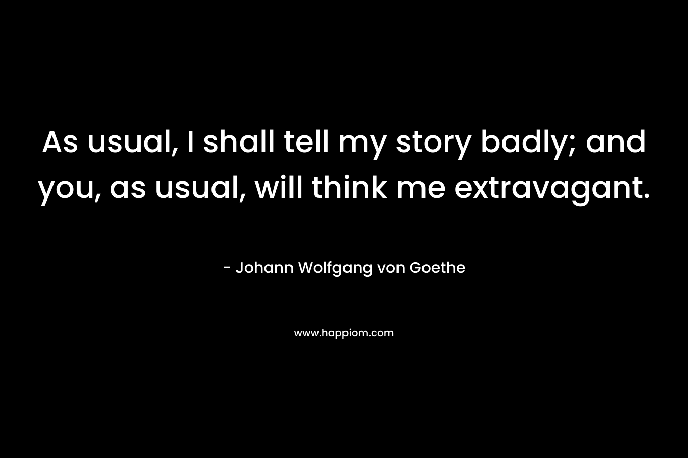 As usual, I shall tell my story badly; and you, as usual, will think me extravagant. – Johann Wolfgang von Goethe