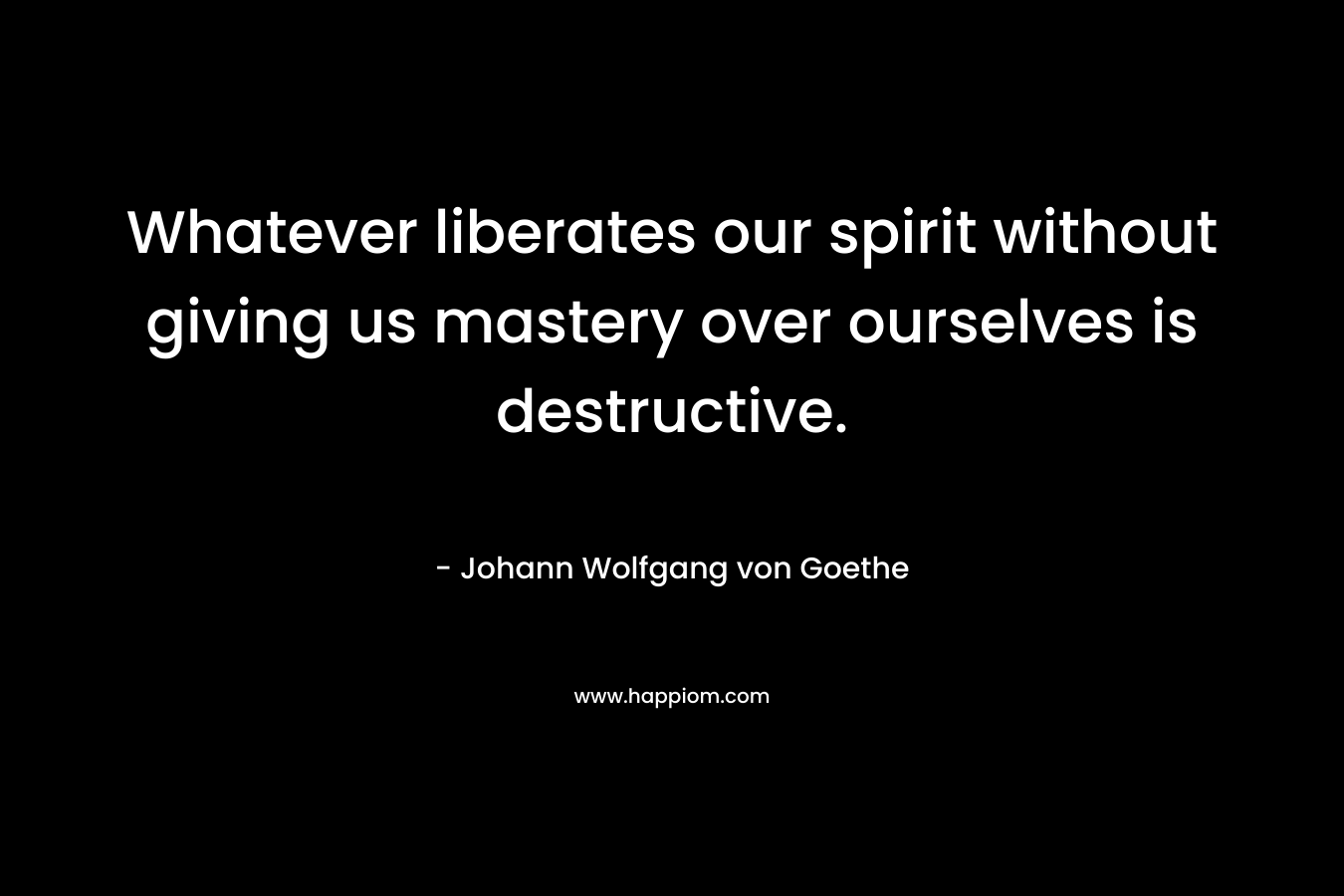 Whatever liberates our spirit without giving us mastery over ourselves is destructive.