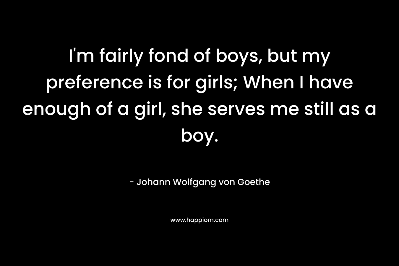I’m fairly fond of boys, but my preference is for girls; When I have enough of a girl, she serves me still as a boy. – Johann Wolfgang von Goethe