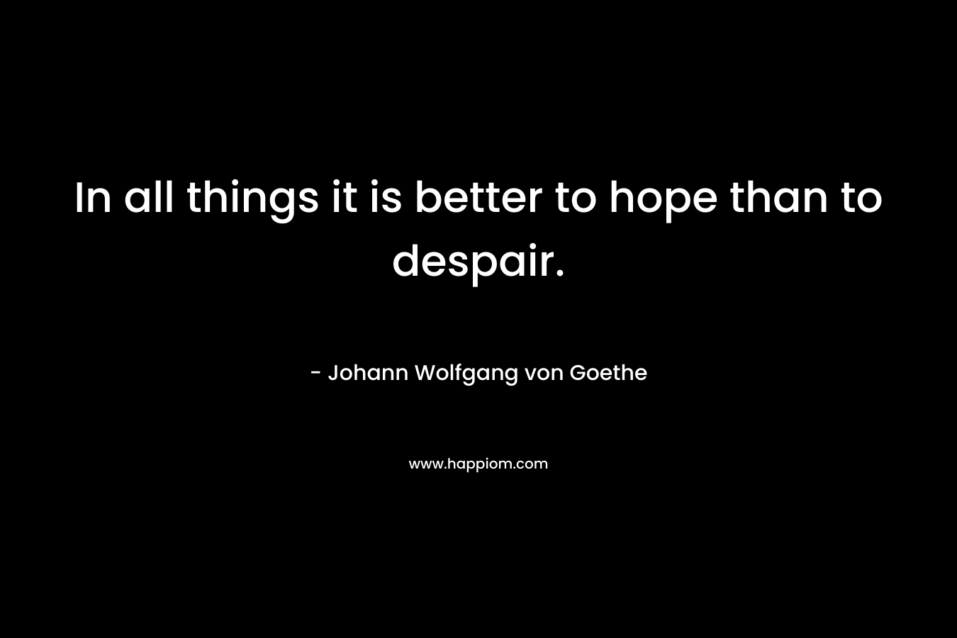 In all things it is better to hope than to despair. – Johann Wolfgang von Goethe