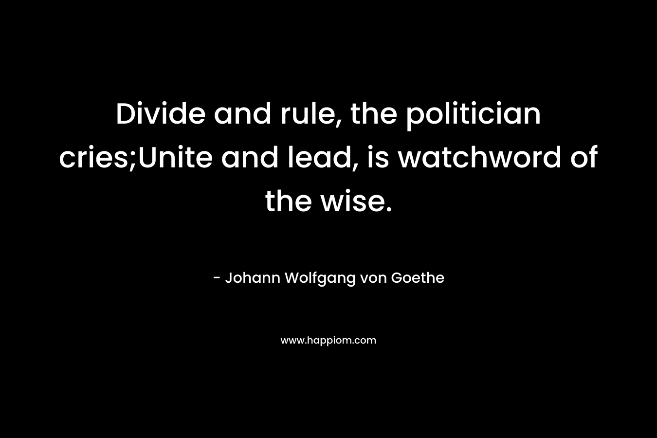 Divide and rule, the politician cries;Unite and lead, is watchword of the wise. – Johann Wolfgang von Goethe