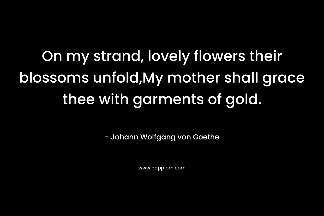 On my strand, lovely flowers their blossoms unfold,My mother shall grace thee with garments of gold. – Johann Wolfgang von Goethe