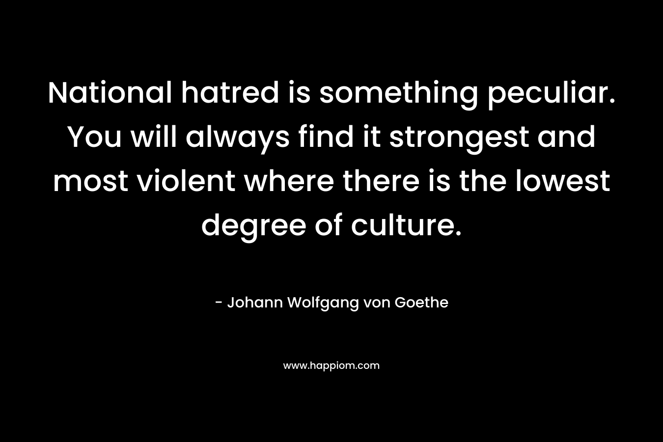 National hatred is something peculiar. You will always find it strongest and most violent where there is the lowest degree of culture. – Johann Wolfgang von Goethe