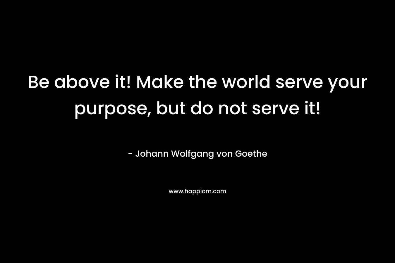 Be above it! Make the world serve your purpose, but do not serve it!