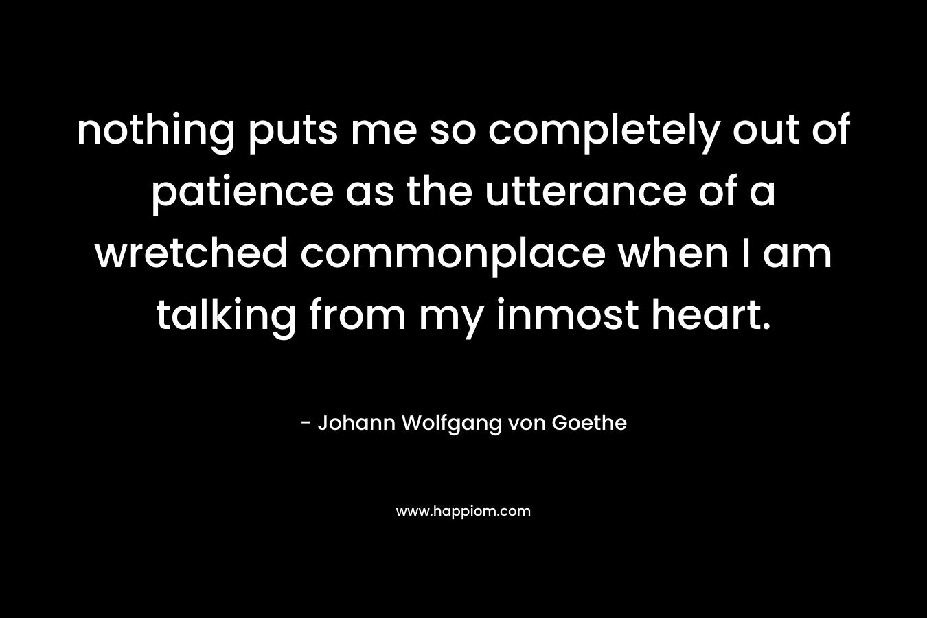 nothing puts me so completely out of patience as the utterance of a wretched commonplace when I am talking from my inmost heart. – Johann Wolfgang von Goethe