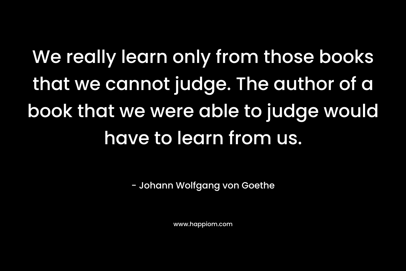 We really learn only from those books that we cannot judge. The author of a book that we were able to judge would have to learn from us.