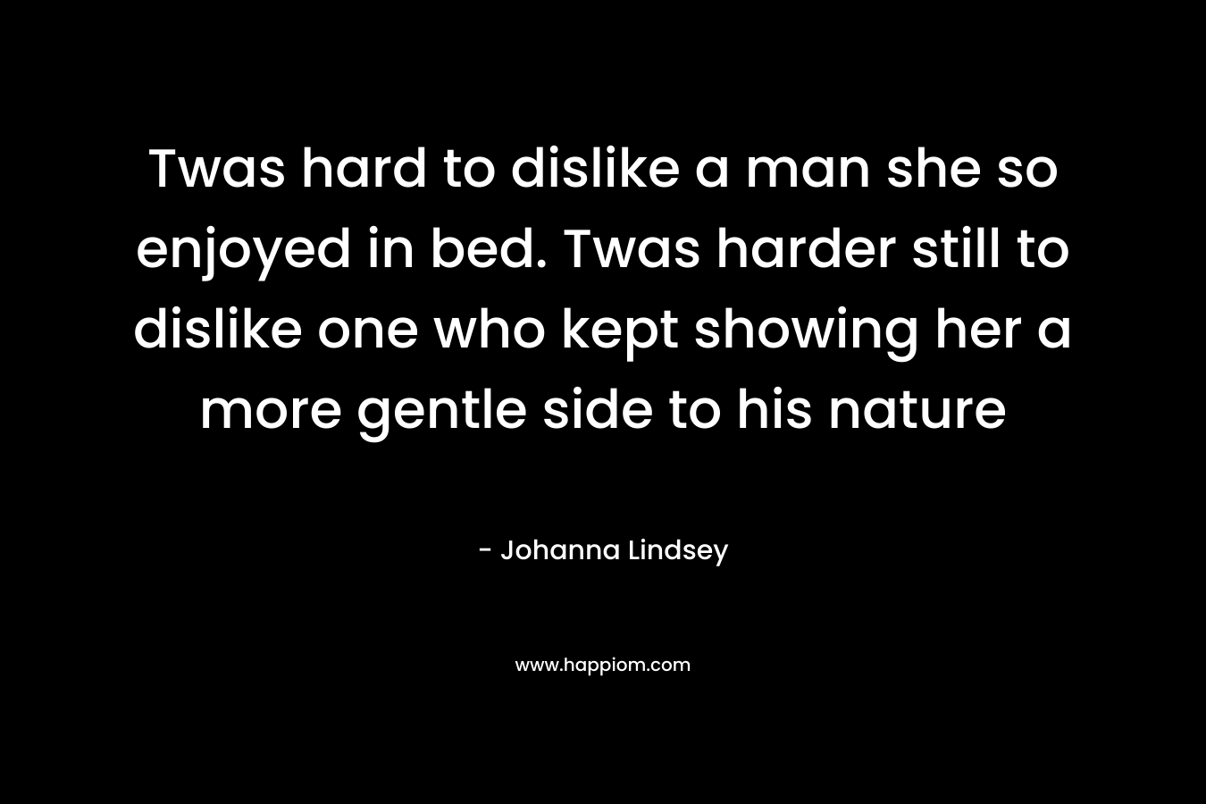 Twas hard to dislike a man she so enjoyed in bed. Twas harder still to dislike one who kept showing her a more gentle side to his nature – Johanna Lindsey