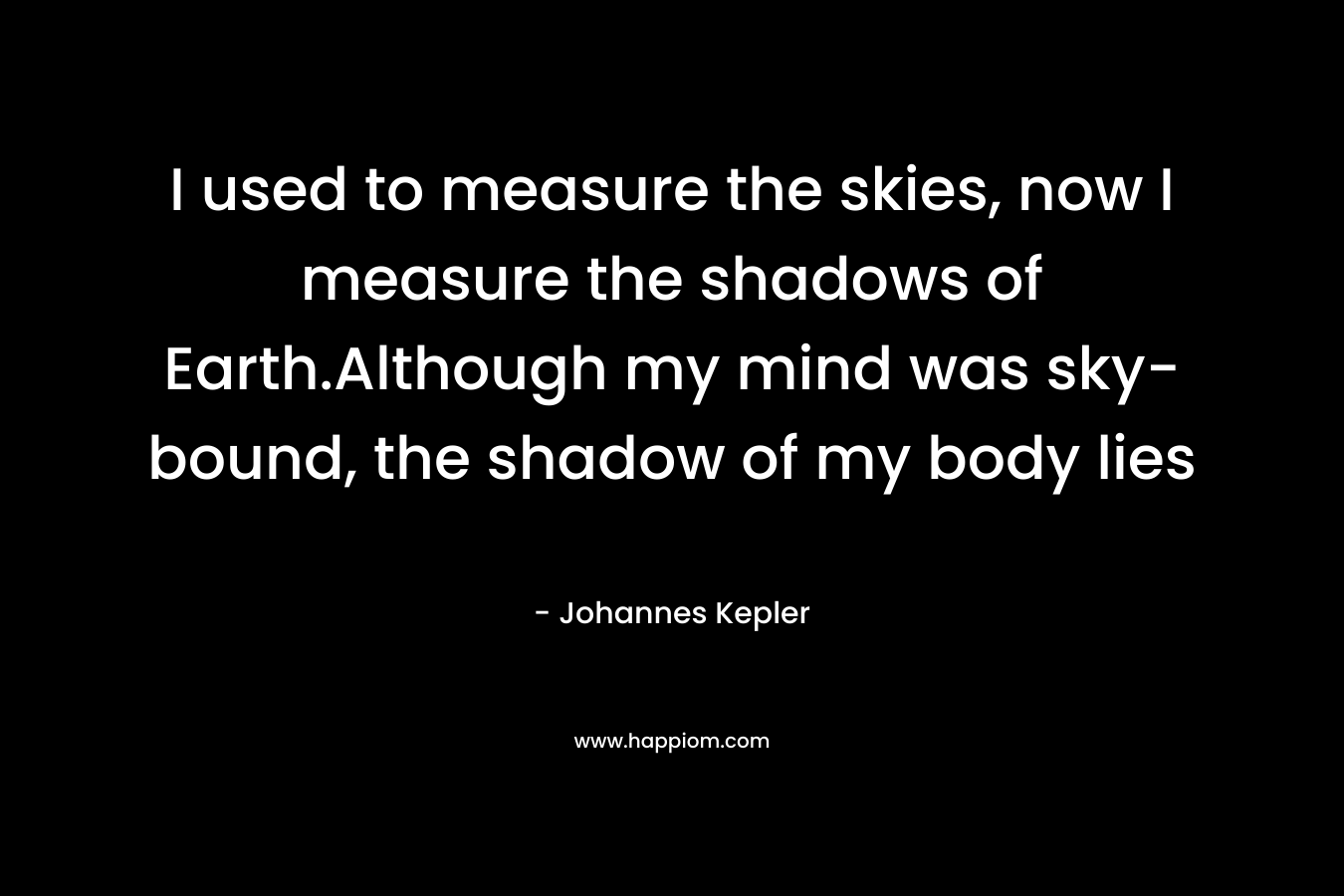 I used to measure the skies, now I measure the shadows of Earth.Although my mind was sky-bound, the shadow of my body lies