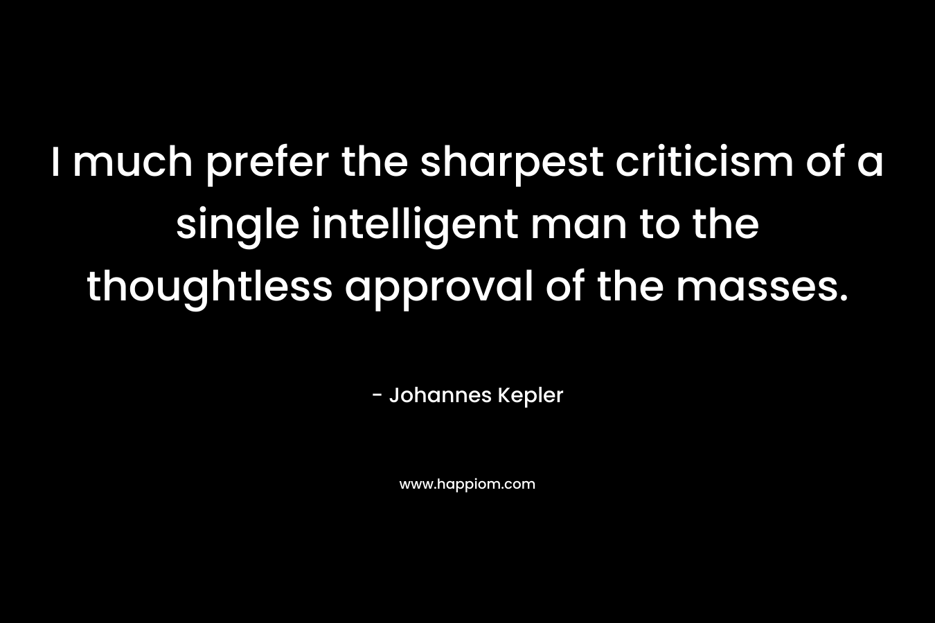 I much prefer the sharpest criticism of a single intelligent man to the thoughtless approval of the masses. – Johannes Kepler