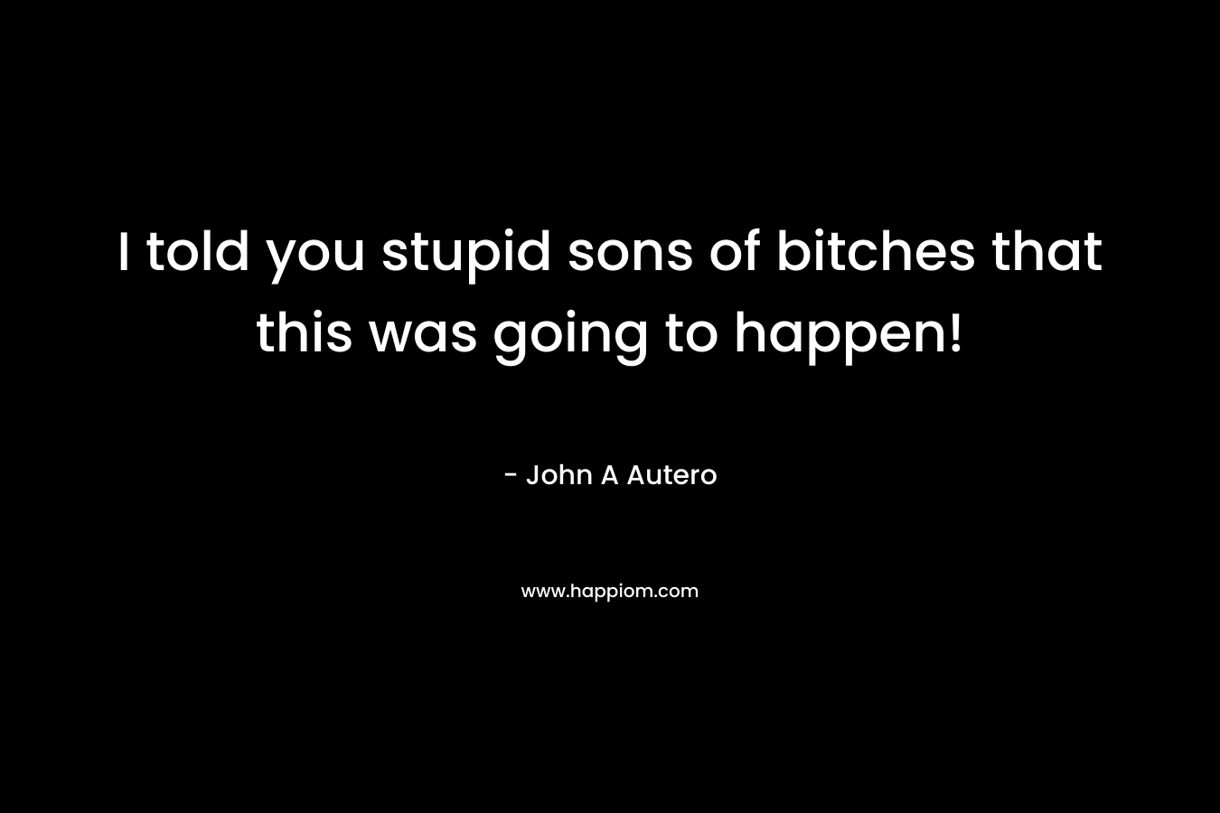 I told you stupid sons of bitches that this was going to happen! – John A Autero