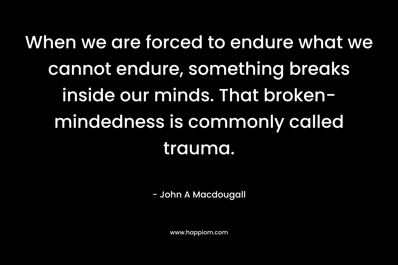 When we are forced to endure what we cannot endure, something breaks inside our minds. That broken-mindedness is commonly called trauma. – John A Macdougall