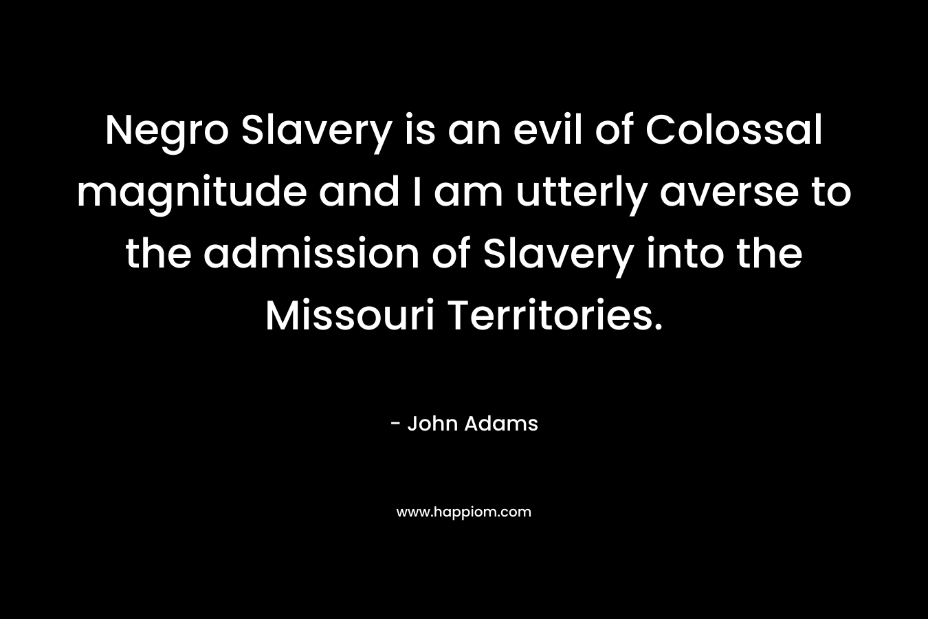 Negro Slavery is an evil of Colossal magnitude and I am utterly averse to the admission of Slavery into the Missouri Territories. – John  Adams