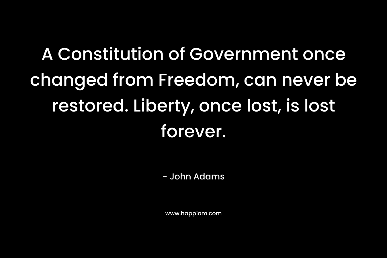 A Constitution of Government once changed from Freedom, can never be restored. Liberty, once lost, is lost forever.