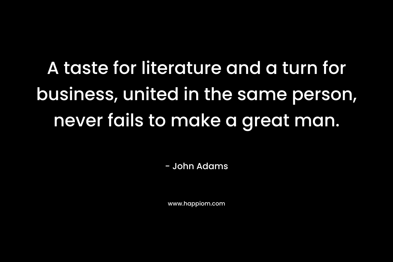 A taste for literature and a turn for business, united in the same person, never fails to make a great man. – John  Adams
