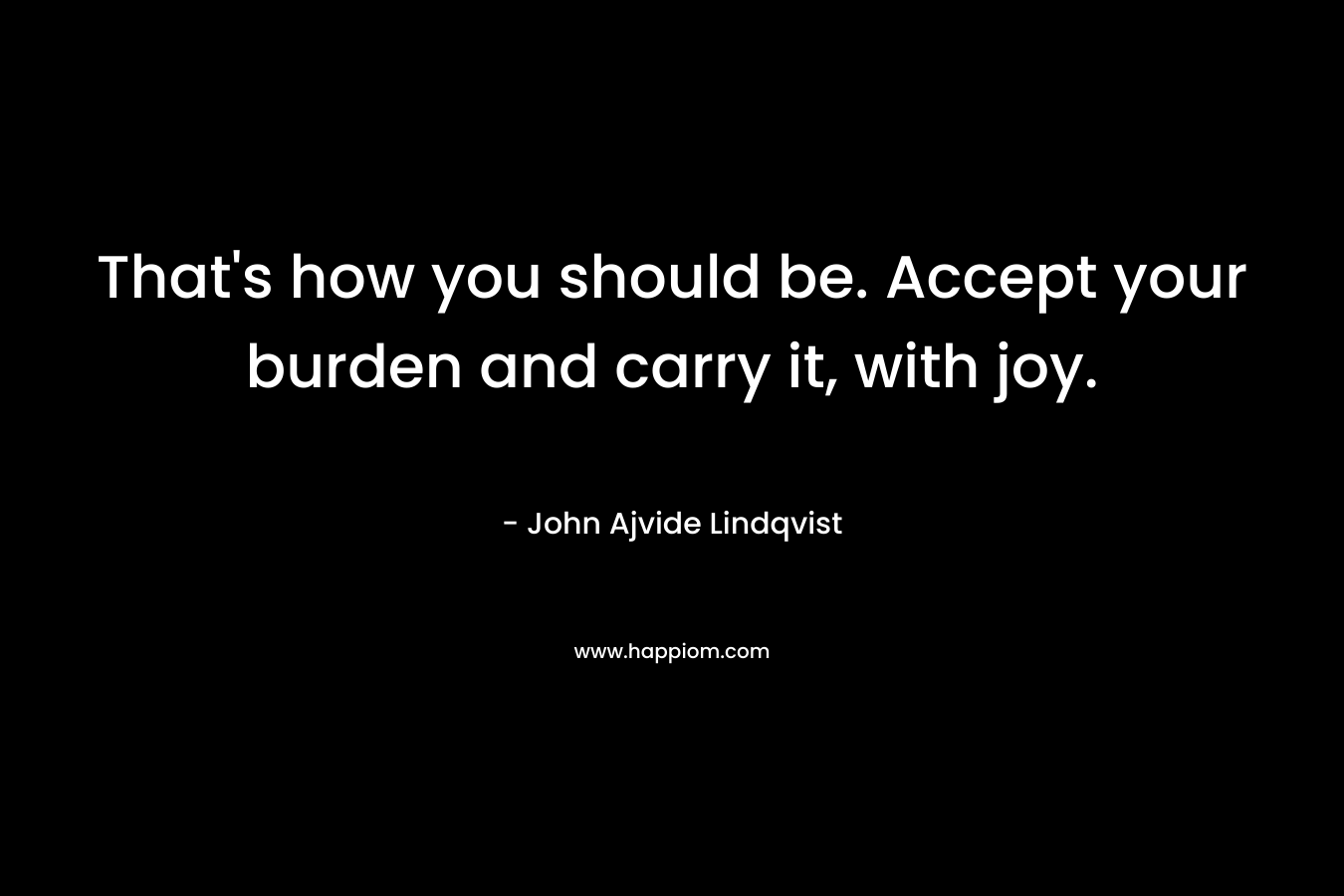 That's how you should be. Accept your burden and carry it, with joy.