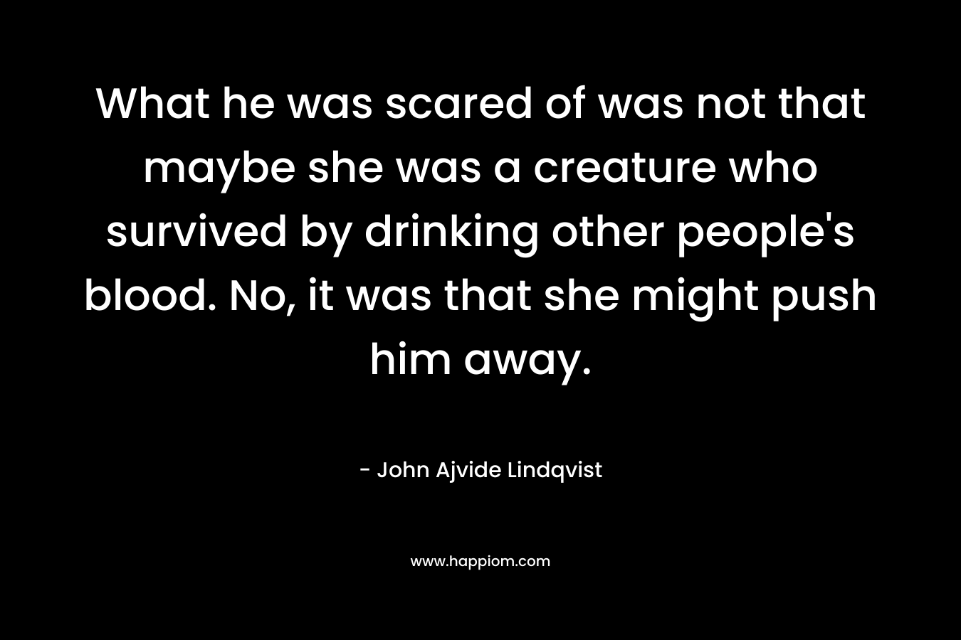 What he was scared of was not that maybe she was a creature who survived by drinking other people’s blood. No, it was that she might push him away. – John Ajvide Lindqvist